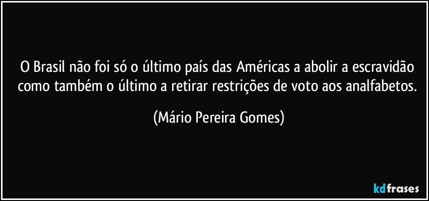 O Brasil não foi só o último país das Américas a abolir a escravidão como também o último a retirar restrições de voto aos analfabetos. (Mário Pereira Gomes)