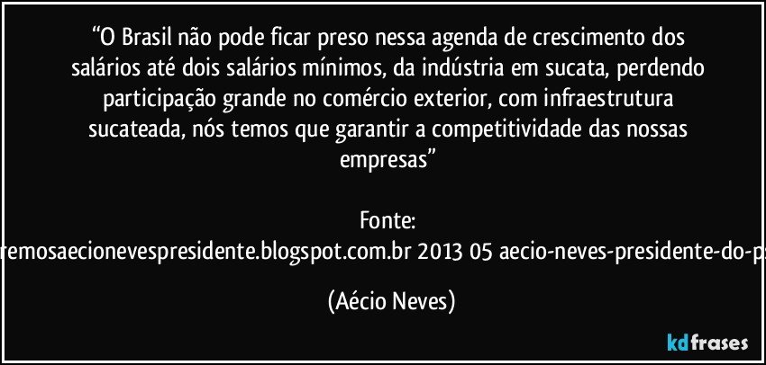 “O Brasil não pode ficar preso nessa agenda de crescimento dos salários até dois salários mínimos, da indústria em sucata, perdendo participação grande no comércio exterior, com infraestrutura sucateada, nós temos que garantir a competitividade das nossas empresas” 

Fonte: http://www.queremosaecionevespresidente.blogspot.com.br/2013/05/aecio-neves-presidente-do-psdb-estreia.html (Aécio Neves)