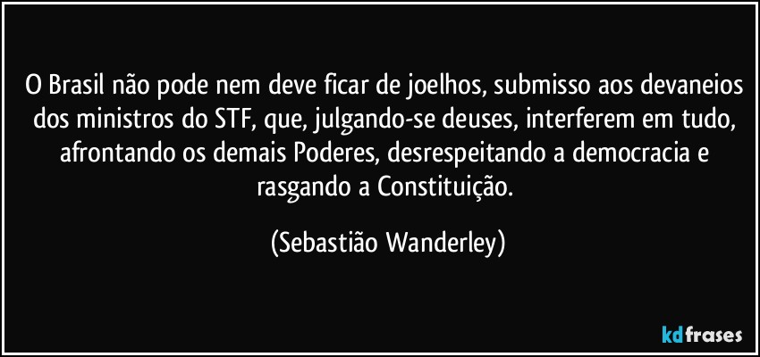 O Brasil não pode nem deve ficar de joelhos, submisso aos devaneios dos ministros do STF, que, julgando-se deuses, interferem em tudo, afrontando os demais Poderes, desrespeitando a democracia e rasgando a Constituição. (Sebastião Wanderley)