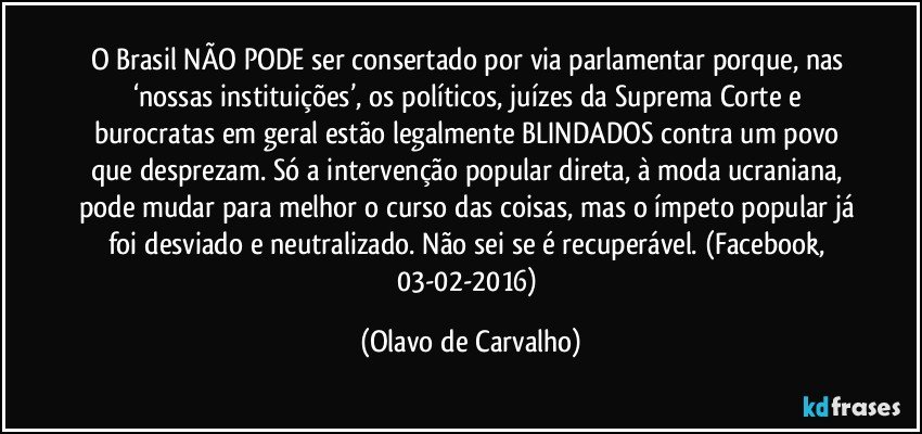 O Brasil NÃO PODE ser consertado por via parlamentar porque, nas ‘nossas instituições’, os políticos, juízes da Suprema Corte e burocratas em geral estão legalmente BLINDADOS contra um povo que desprezam. Só a intervenção popular direta, à moda ucraniana, pode mudar para melhor o curso das coisas, mas o ímpeto popular já foi desviado e neutralizado. Não sei se é recuperável. (Facebook, 03-02-2016) (Olavo de Carvalho)