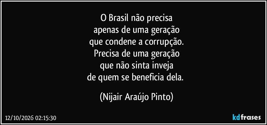 O Brasil não precisa
apenas de uma geração
que condene a corrupção.
Precisa de uma geração
que não sinta inveja
de quem se beneficia dela. (Nijair Araújo Pinto)