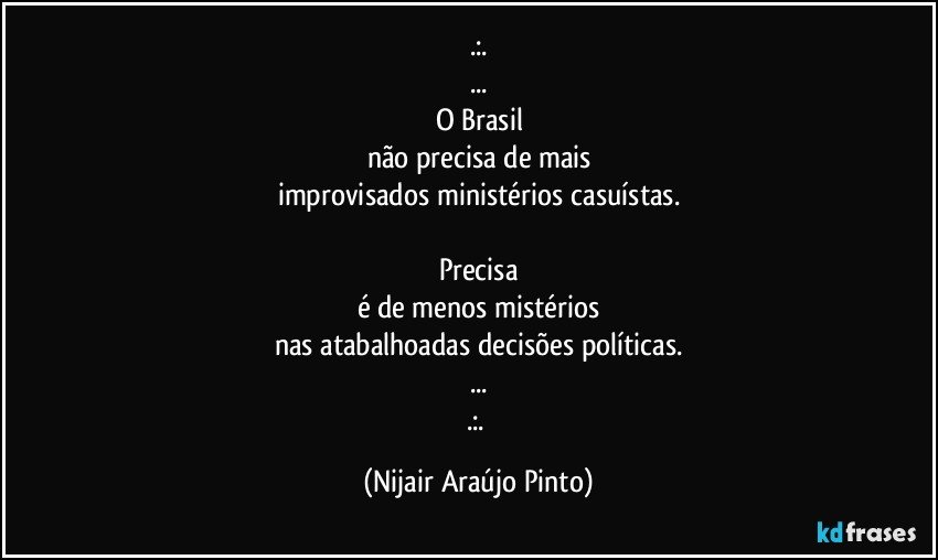 .:.
...
O Brasil
não precisa de mais
improvisados ministérios casuístas.

Precisa
é de menos mistérios
nas atabalhoadas decisões políticas.
...
.:. (Nijair Araújo Pinto)