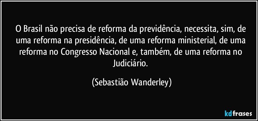 O Brasil não precisa de reforma da previdência, necessita, sim, de uma reforma na presidência, de uma reforma ministerial, de uma reforma no Congresso Nacional e, também, de uma reforma no Judiciário. (Sebastião Wanderley)