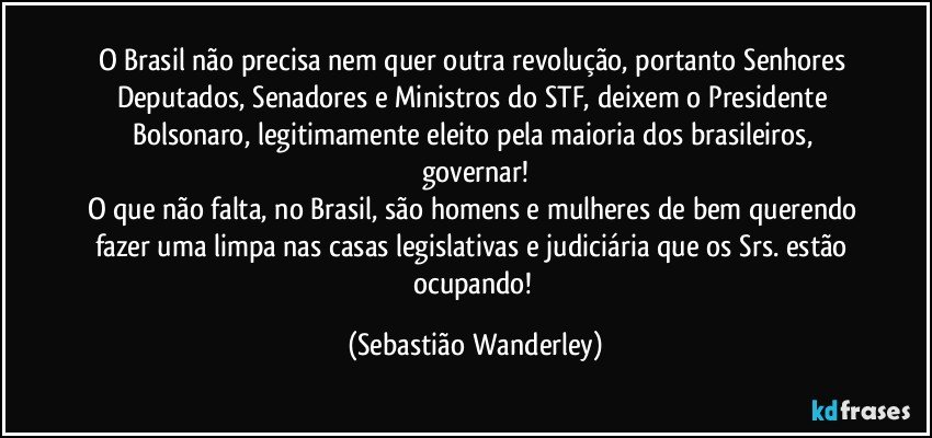 O Brasil não precisa nem quer outra revolução, portanto Senhores Deputados, Senadores e Ministros do STF, deixem o Presidente Bolsonaro, legitimamente eleito pela maioria dos brasileiros, governar!
O que não falta, no Brasil, são homens e mulheres de bem querendo fazer uma limpa nas casas legislativas e judiciária que os Srs. estão ocupando! (Sebastião Wanderley)