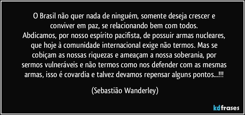 O Brasil não quer nada de ninguém, somente deseja crescer e conviver em paz, se relacionando bem com todos. 
Abdicamos, por nosso espírito pacifista, de possuir armas nucleares, que hoje à comunidade internacional exige não termos. Mas se cobiçam as nossas riquezas e ameaçam a nossa soberania, por sermos vulneráveis e não termos como nos defender com as mesmas armas, isso é covardia e talvez devamos repensar alguns pontos...!!! (Sebastião Wanderley)