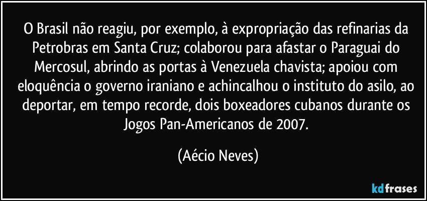 O Brasil não reagiu, por exemplo, à expropriação das refinarias da Petrobras em Santa Cruz; colaborou para afastar o Paraguai do Mercosul, abrindo as portas à Venezuela chavista; apoiou com eloquência o governo iraniano e achincalhou o instituto do asilo, ao deportar, em tempo recorde, dois boxeadores cubanos durante os Jogos Pan-Americanos de 2007. (Aécio Neves)