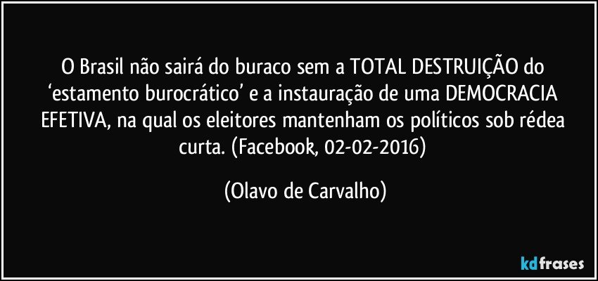 O Brasil não sairá do buraco sem a TOTAL DESTRUIÇÃO do ‘estamento burocrático’ e a instauração de uma DEMOCRACIA EFETIVA, na qual os eleitores mantenham os políticos sob rédea curta. (Facebook, 02-02-2016) (Olavo de Carvalho)