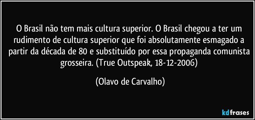 O Brasil não tem mais cultura superior. O Brasil chegou a ter um rudimento de cultura superior que foi absolutamente esmagado a partir da década de 80 e substituído por essa propaganda comunista grosseira. (True Outspeak, 18-12-2006) (Olavo de Carvalho)