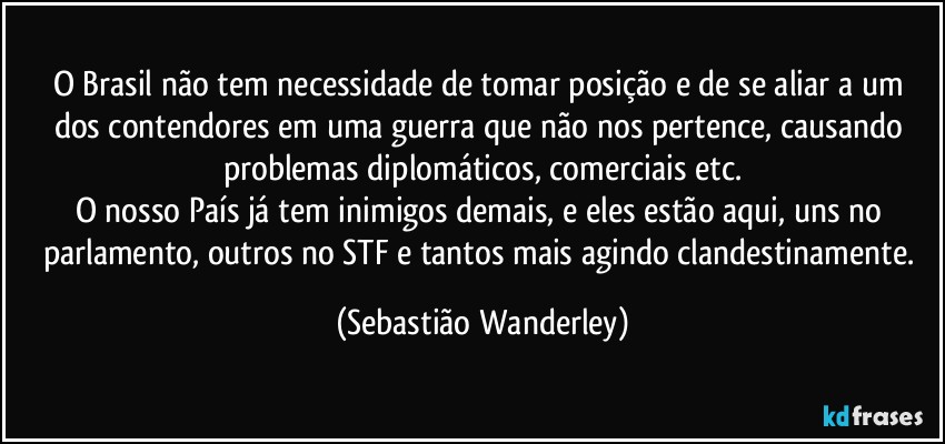 O Brasil não tem necessidade de tomar posição e de se aliar a um dos contendores em uma guerra que não nos pertence, causando problemas diplomáticos, comerciais etc.
O nosso País já tem inimigos demais, e eles estão aqui, uns no parlamento, outros no STF e tantos mais agindo clandestinamente. (Sebastião Wanderley)