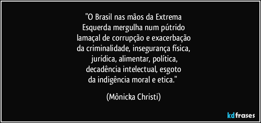 "O Brasil nas mãos da Extrema
Esquerda mergulha num pútrido
lamaçal de corrupção e exacerbação
da criminalidade, insegurança física,
 jurídica, alimentar, política,
decadência intelectual, esgoto
da indigência moral e etica." (Mônicka Christi)