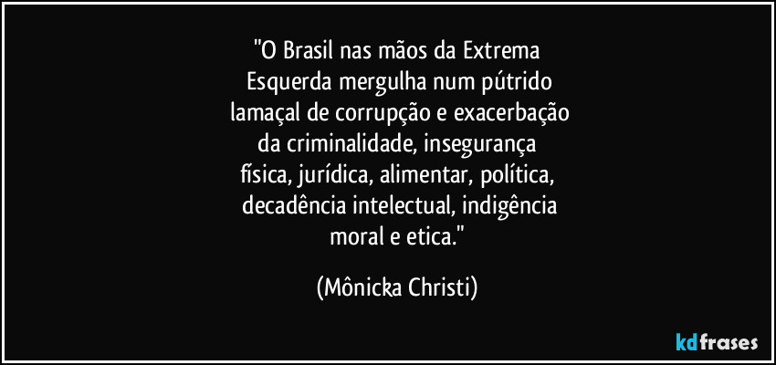 "O Brasil nas mãos da Extrema
 Esquerda mergulha num pútrido
 lamaçal de corrupção e exacerbação
 da criminalidade, insegurança 
física, jurídica, alimentar, política,
 decadência intelectual, indigência
 moral e etica." (Mônicka Christi)