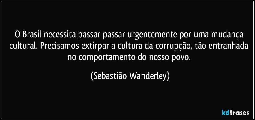 O Brasil necessita passar passar urgentemente por uma mudança cultural. Precisamos extirpar a cultura da corrupção, tão entranhada no comportamento do nosso povo. (Sebastião Wanderley)