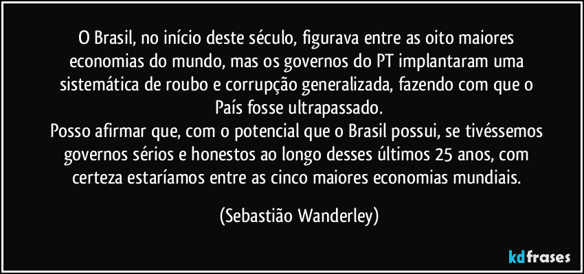 O Brasil, no início deste século, figurava entre as oito maiores economias do mundo, mas os governos do PT implantaram uma sistemática de roubo e corrupção generalizada, fazendo com que o País fosse ultrapassado.
Posso afirmar que, com o potencial que o Brasil possui, se tivéssemos governos sérios e honestos ao longo desses últimos 25 anos, com certeza estaríamos entre as cinco maiores economias mundiais. (Sebastião Wanderley)