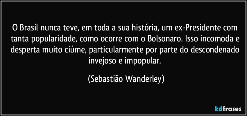 O Brasil nunca teve, em toda a sua história, um ex-Presidente com tanta popularidade, como ocorre com o Bolsonaro. Isso incomoda e desperta muito ciúme, particularmente por parte do descondenado invejoso e impopular. (Sebastião Wanderley)