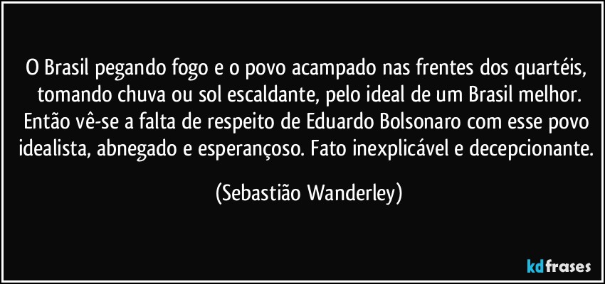 O Brasil pegando fogo e o povo acampado nas frentes dos quartéis, tomando chuva ou sol escaldante, pelo ideal de um Brasil melhor.
Então vê-se a falta de respeito de Eduardo Bolsonaro com esse povo idealista, abnegado e esperançoso. Fato inexplicável e decepcionante. (Sebastião Wanderley)