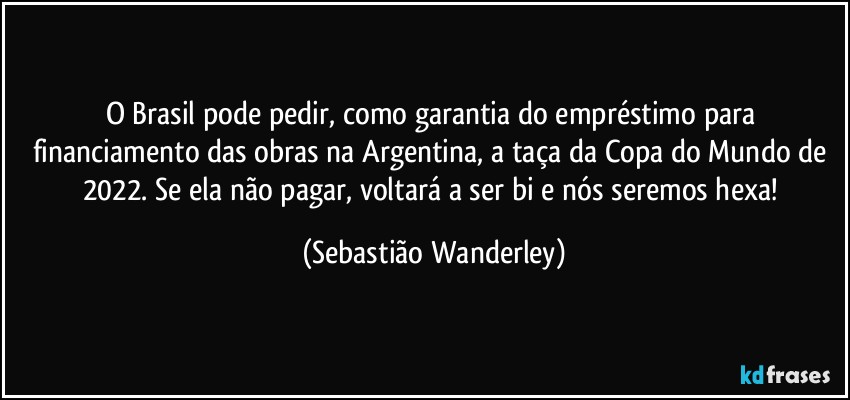 O Brasil pode pedir, como garantia do empréstimo para financiamento das obras na Argentina, a taça da Copa do Mundo de 2022. Se ela não pagar, voltará a ser bi e nós seremos hexa! (Sebastião Wanderley)