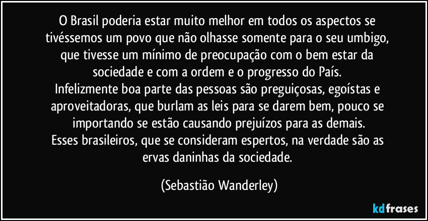 O Brasil poderia estar muito melhor em todos os aspectos se tivéssemos um povo que não olhasse somente para o seu umbigo, que tivesse um mínimo de preocupação com o bem estar da sociedade e com a ordem e o progresso do País. 
Infelizmente boa parte das pessoas são preguiçosas, egoístas e aproveitadoras, que burlam as leis para se darem bem, pouco se importando se estão causando prejuízos para as demais.
Esses brasileiros, que se consideram espertos, na verdade são as ervas daninhas da sociedade. (Sebastião Wanderley)