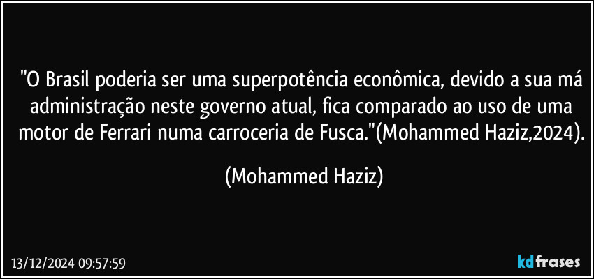 "O Brasil poderia ser uma superpotência econômica, devido a sua má administração neste governo atual, fica comparado ao uso de uma motor de Ferrari numa carroceria de Fusca."(Mohammed Haziz,2024). (Mohammed Haziz)