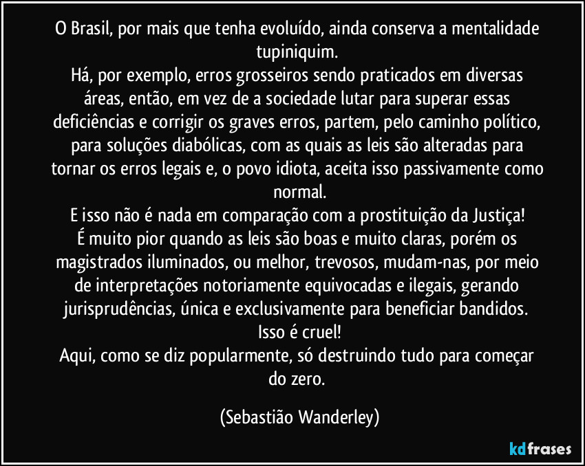 O Brasil, por mais que tenha evoluído, ainda conserva a mentalidade tupiniquim. 
Há, por exemplo, erros grosseiros sendo praticados em diversas áreas, então, em vez de a sociedade lutar para superar essas deficiências e corrigir os graves erros, partem, pelo caminho político, para soluções diabólicas, com as quais as leis são alteradas para tornar os erros legais e, o povo idiota, aceita isso passivamente como normal.
E isso não é nada em comparação com a prostituição da Justiça! 
É muito pior quando as leis são boas e muito claras, porém os magistrados iluminados, ou melhor, trevosos, mudam-nas, por meio de interpretações notoriamente equivocadas e ilegais, gerando jurisprudências, única e exclusivamente para beneficiar bandidos. 
Isso é cruel!
Aqui, como se diz popularmente, só destruindo tudo para começar do zero. (Sebastião Wanderley)