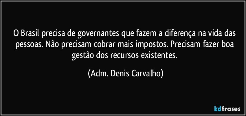 O Brasil precisa de governantes que fazem a diferença na vida das pessoas. Não precisam cobrar mais impostos. Precisam fazer boa gestão dos recursos existentes. (Adm. Denis Carvalho)