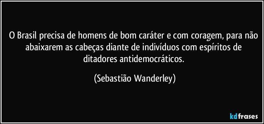O Brasil precisa de homens de bom caráter e com coragem, para não abaixarem as cabeças diante de indivíduos com espíritos de ditadores antidemocráticos. (Sebastião Wanderley)