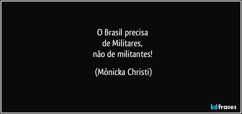 O Brasil precisa 
de Militares, 
não de militantes! (Mônicka Christi)