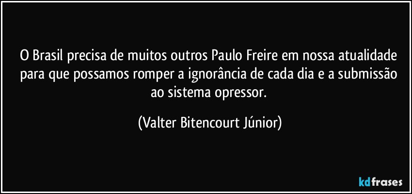 O Brasil precisa de muitos outros Paulo Freire em nossa atualidade para que possamos romper a ignorância de cada dia e a submissão ao sistema opressor. (Valter Bitencourt Júnior)