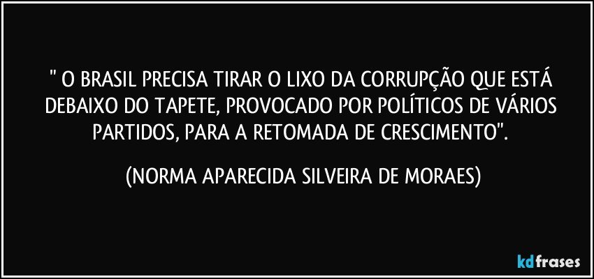 " O BRASIL PRECISA TIRAR O LIXO DA CORRUPÇÃO QUE ESTÁ DEBAIXO DO TAPETE, PROVOCADO POR POLÍTICOS DE VÁRIOS PARTIDOS, PARA A RETOMADA DE CRESCIMENTO". (NORMA APARECIDA SILVEIRA DE MORAES)