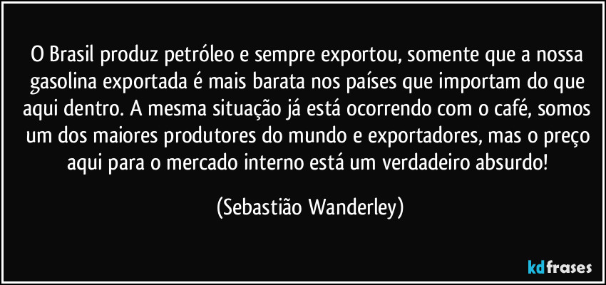 O Brasil produz petróleo e sempre exportou, somente que a nossa gasolina exportada é mais barata nos países que importam do que aqui dentro. A mesma situação já está ocorrendo com o café, somos um dos maiores produtores do mundo e exportadores, mas o preço aqui para o mercado interno está um verdadeiro absurdo! (Sebastião Wanderley)