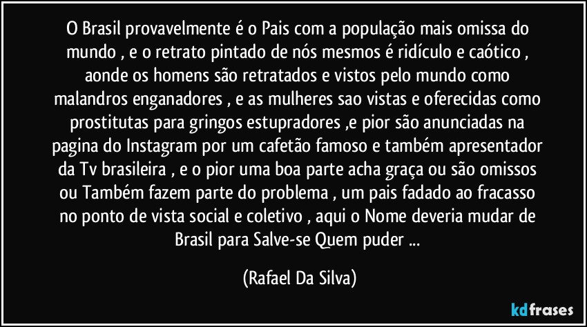 O Brasil provavelmente é o Pais com a população mais omissa do mundo , e o retrato pintado de nós mesmos é ridículo e caótico , aonde os homens são retratados e vistos pelo mundo como malandros enganadores , e as mulheres sao vistas e oferecidas como prostitutas para gringos estupradores ,e pior são anunciadas na pagina do Instagram por um cafetão famoso e também apresentador da Tv brasileira , e o pior uma boa parte acha graça ou são omissos ou Também fazem parte do problema , um pais fadado ao fracasso no ponto de vista social e coletivo , aqui o Nome deveria mudar de Brasil para Salve-se Quem puder ... (Rafael Da Silva)