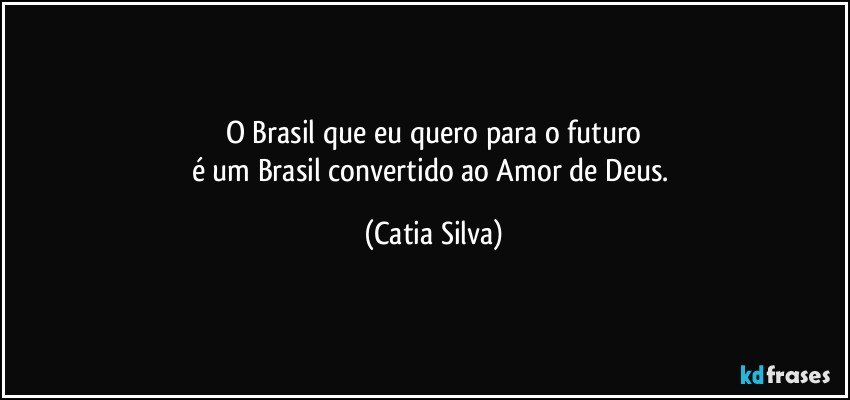 O Brasil que eu quero para o futuro
é um Brasil convertido ao Amor de Deus. (Catia Silva)