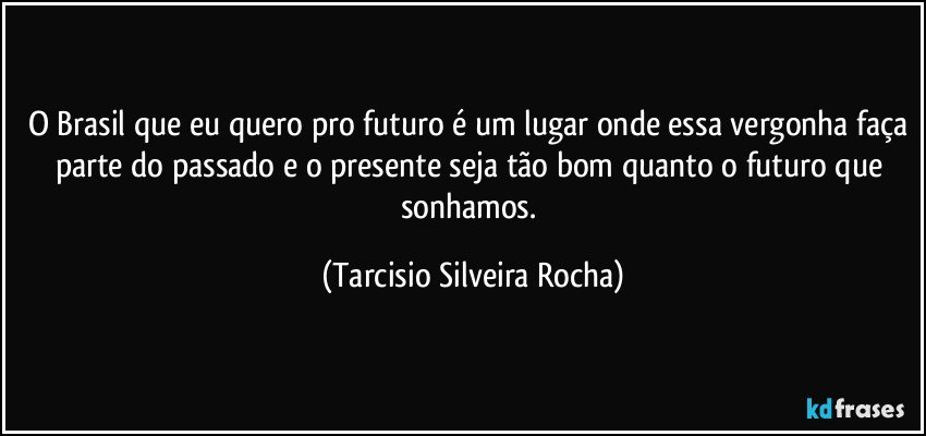 O Brasil que eu quero pro futuro é um lugar onde essa vergonha faça parte do passado e o presente seja tão bom quanto o futuro que sonhamos. (Tarcisio Silveira Rocha)