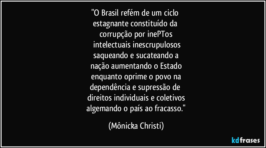 "O Brasil refém de um ciclo 
estagnante constituído da 
corrupção por inePTos
 intelectuais inescrupulosos
 saqueando e sucateando a 
nação aumentando o Estado
 enquanto oprime o povo na 
dependência e supressão de 
direitos individuais e coletivos
 algemando o país ao fracasso." (Mônicka Christi)