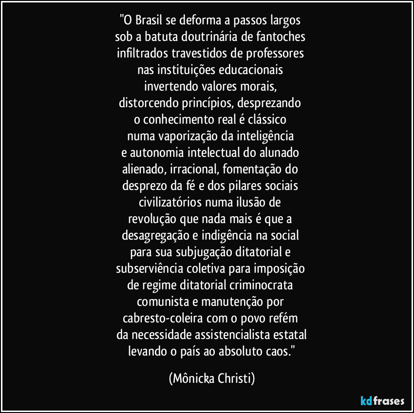 "O Brasil se deforma a passos largos 
sob a batuta doutrinária de fantoches 
infiltrados travestidos de professores 
nas instituições educacionais 
invertendo valores morais, 
distorcendo princípios, desprezando 
o conhecimento real é clássico 
numa vaporização da inteligência 
e autonomia intelectual do alunado 
alienado, irracional, fomentação do 
desprezo da fé e dos pilares sociais 
civilizatórios numa ilusão de 
revolução que nada mais é que a 
desagregação e indigência na social 
para sua subjugação ditatorial e 
subserviência coletiva para imposição 
de regime ditatorial criminocrata 
comunista e manutenção por 
cabresto-coleira com o povo refém 
da necessidade assistencialista estatal
 levando o país ao absoluto caos." (Mônicka Christi)