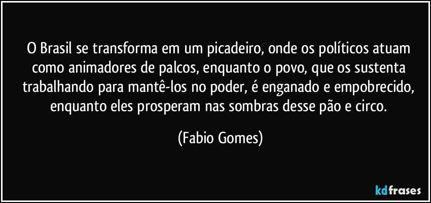 O Brasil se transforma em um picadeiro, onde os políticos atuam como animadores de palcos, enquanto o povo, que os sustenta trabalhando para mantê-los no poder, é enganado e empobrecido, enquanto eles prosperam nas sombras desse pão e circo. (Fabio Gomes)