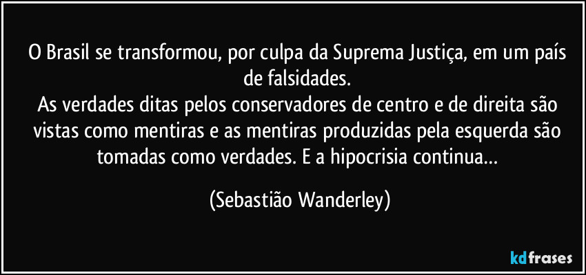 O Brasil se transformou, por culpa da Suprema Justiça, em um país de falsidades. 
As verdades ditas pelos conservadores de centro e de direita são vistas como mentiras e as mentiras produzidas pela esquerda são tomadas como verdades. E a hipocrisia continua… (Sebastião Wanderley)