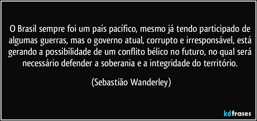 O Brasil sempre foi um país pacífico, mesmo já tendo participado de algumas guerras, mas o governo atual, corrupto e irresponsável, está gerando a possibilidade de um conflito bélico no futuro, no qual será necessário defender a soberania e a integridade do território. (Sebastião Wanderley)