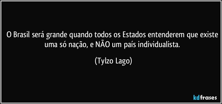 O Brasil será grande quando todos os Estados entenderem que existe uma só nação, e NÃO um país individualista. (Tylzo Lago)
