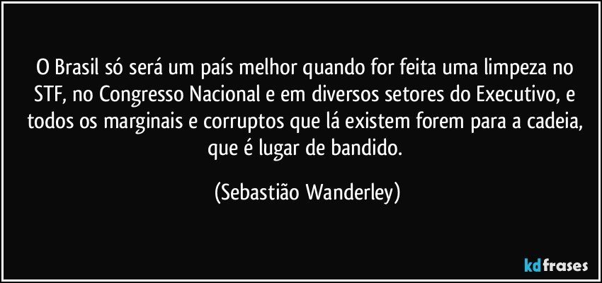 O Brasil só será um país melhor quando for feita uma limpeza no STF, no Congresso Nacional e em diversos setores do Executivo, e todos os marginais e corruptos que lá existem forem para a cadeia, que é lugar de bandido. (Sebastião Wanderley)