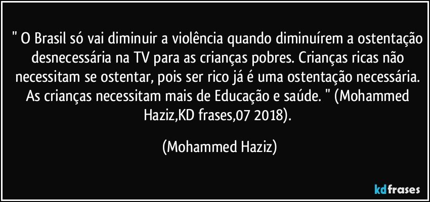 " O Brasil só vai diminuir a violência quando diminuírem a ostentação desnecessária na TV  para as crianças pobres. Crianças ricas não necessitam se ostentar, pois ser rico já é uma ostentação necessária. As crianças necessitam mais de Educação e saúde. " (Mohammed Haziz,KD frases,07/2018). (Mohammed Haziz)