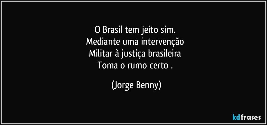 O Brasil tem jeito sim. 
Mediante uma intervenção 
Militar à justiça brasileira 
Toma o rumo certo . (Jorge Benny)