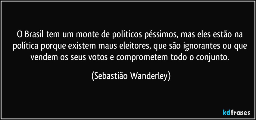 O Brasil tem um monte de políticos péssimos, mas eles estão na política porque existem maus eleitores, que são ignorantes ou que vendem os seus votos e comprometem todo o conjunto. (Sebastião Wanderley)