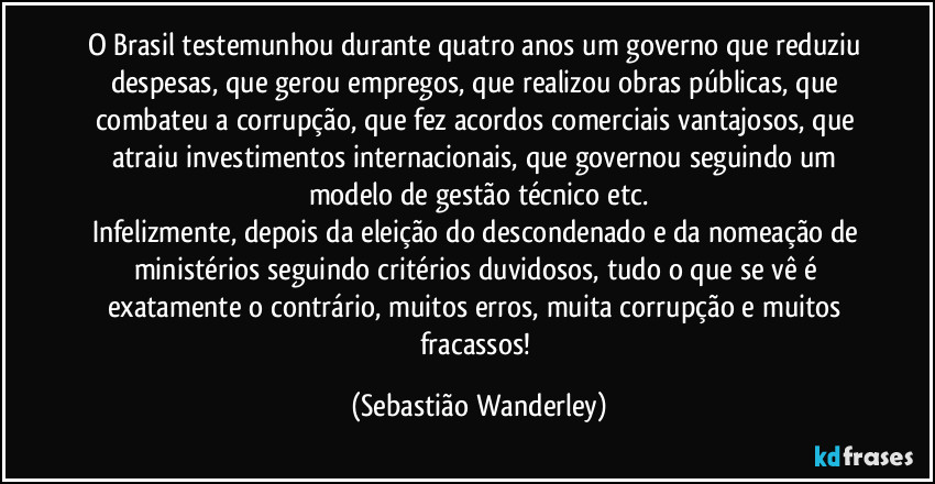 O Brasil testemunhou durante quatro anos um governo que reduziu despesas, que gerou empregos, que realizou obras públicas, que combateu a corrupção, que fez acordos comerciais vantajosos, que atraiu investimentos internacionais, que governou seguindo um modelo de gestão técnico etc.
Infelizmente, depois da eleição do descondenado e da nomeação de ministérios seguindo critérios duvidosos, tudo o que se vê é exatamente o contrário, muitos erros, muita corrupção e muitos fracassos! (Sebastião Wanderley)