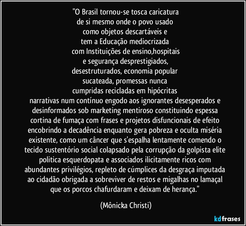 "O Brasil tornou-se tosca caricatura
de si mesmo onde o povo usado 
como objetos descartáveis e 
tem a Educação mediocrizada 
com Instituições de ensino,hospitais
 e segurança desprestigiados, 
desestruturados, economia popular 
sucateada, promessas nunca 
cumpridas recicladas em hipócritas 
narrativas num contínuo engodo  aos ignorantes desesperados  e desinformados sob marketing mentiroso constituindo espessa  cortina de fumaça com frases e projetos disfuncionais de efeito encobrindo a decadência enquanto gera pobreza e oculta miséria existente, como um câncer que s'espalha lentamente comendo o tecido sustentório social colapsado pela corrupção da golpista elite politica esquerdopata e associados ilicitamente ricos com abundantes privilégios, repleto de cúmplices da desgraça imputada ao cidadão obrigada a sobreviver de restos e migalhas no lamaçal que os porcos chafurdaram e deixam de herança." (Mônicka Christi)