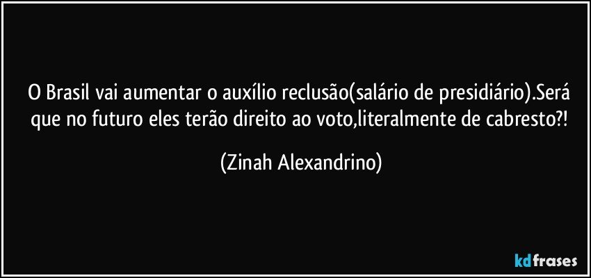 O Brasil vai aumentar o auxílio reclusão(salário de presidiário).Será que no futuro eles terão direito ao voto,literalmente de cabresto?! (Zinah Alexandrino)