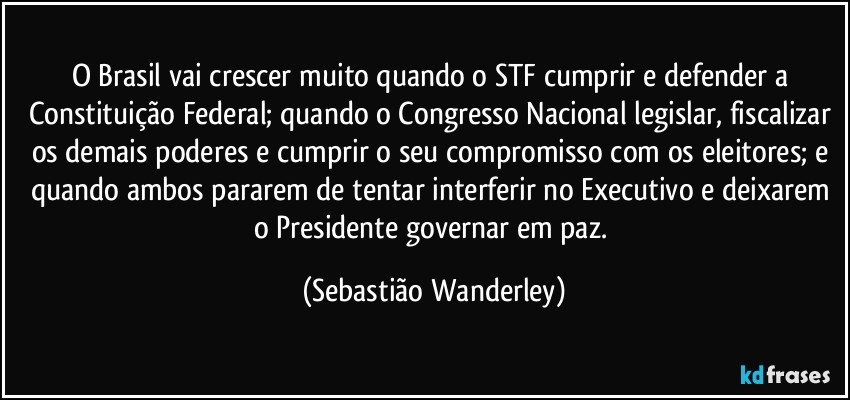 O Brasil vai crescer muito quando o STF cumprir e defender a Constituição Federal; quando o Congresso Nacional legislar, fiscalizar os demais poderes e cumprir o seu compromisso com os eleitores; e quando ambos pararem de tentar interferir no Executivo e deixarem o Presidente governar em paz. (Sebastião Wanderley)