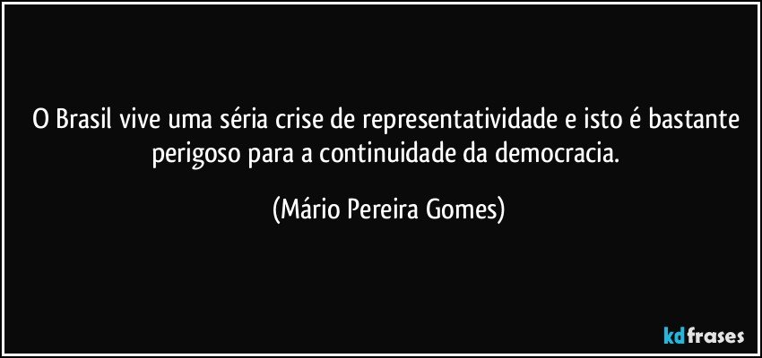 O Brasil vive uma séria crise de representatividade e isto é bastante perigoso para a continuidade da democracia. (Mário Pereira Gomes)