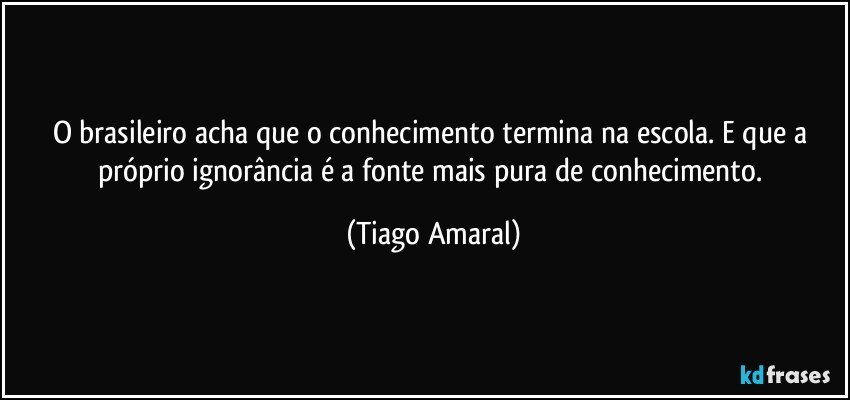 O brasileiro acha que o conhecimento termina na escola. E que a próprio ignorância é a fonte mais pura de conhecimento. (Tiago Amaral)