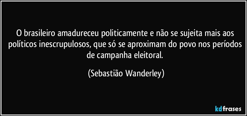 O brasileiro amadureceu politicamente e não se sujeita mais aos políticos inescrupulosos, que só se aproximam do povo nos períodos de campanha eleitoral. (Sebastião Wanderley)