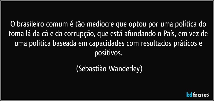 O brasileiro comum é tão medíocre que optou por uma política do toma lá da cá e da corrupção, que está afundando o País, em vez de uma política baseada em capacidades com resultados práticos e positivos. (Sebastião Wanderley)